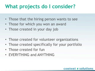 What projects do I consider?

• Those that the hiring person wants to see
• Those for which you won an award
• Those created in your day job

•   Those created for volunteer organizations
•   Those created specifically for your portfolio
•   Those created for fun
•   EVERYTHING and ANYTHING
 