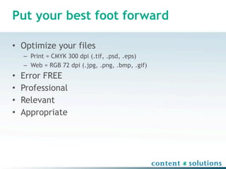 Put your best foot forward

• Optimize your files
    – Print = CMYK 300 dpi (.tif, .psd, .eps)
    – Web = RGB 72 dpi (.jpg, .png, .bmp, .gif)
•   Error FREE
•   Professional
•   Relevant
•   Appropriate
 