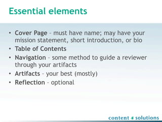 Essential elements

• Cover Page – must have name; may have your
  mission statement, short introduction, or bio
• Table of Contents
• Navigation – some method to guide a reviewer
  through your artifacts
• Artifacts – your best (mostly)
• Reflection – optional
 