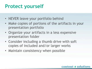 Protect yourself

• NEVER leave your portfolio behind
• Make copies of portions of the artifacts in your
  presentation portfolio
• Organize your artifacts in a less expensive
  presentation folder
• Consider including a thumb drive with soft
  copies of included and/or larger works
• Maintain consistency when possible
 
