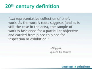 20th century definition

 “…a representative collection of one’s
 work. As the word’s roots suggests (and as is
 still the case in the arts), the sample of
 work is fashioned for a particular objective
 and carried from place to place for
 inspection or exhibition.”

                           —Wiggins,
                           quoted by Barrett
 