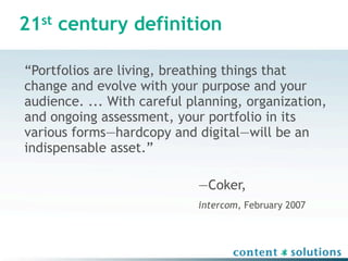 21st century definition

“Portfolios are living, breathing things that
change and evolve with your purpose and your
audience. ... With careful planning, organization,
and ongoing assessment, your portfolio in its
various forms—hardcopy and digital—will be an
indispensable asset.”

                            —Coker,
                            intercom, February 2007
 