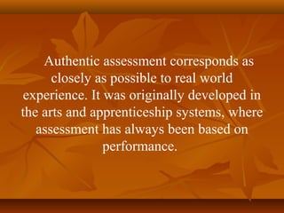 Authentic assessment corresponds as
closely as possible to real world
experience. It was originally developed in
the arts and apprenticeship systems, where
assessment has always been based on
performance.
 