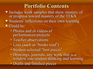 Portfolio ContentsPortfolio Contents
 Includes work samples that show mastery ofIncludes work samples that show mastery of
or progress toward mastery of the TEKSor progress toward mastery of the TEKS
 StudentsStudents’’ reflections on their own learningreflections on their own learning
 Could be:Could be:
 Photos and or videos ofPhotos and or videos of
performances/projectsperformances/projects
 Teacher observationsTeacher observations
 Lists (such asLists (such as ““books readbooks read””))
 Student-selectedStudent-selected ““best piecesbest pieces””
 Drawings, journals, any work that is aDrawings, journals, any work that is a
window into student thinking and learningwindow into student thinking and learning
 Drafts and finished piecesDrafts and finished pieces
 
