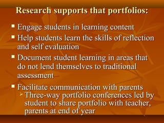Research supports that portfolios:Research supports that portfolios:
 Engage students in learning contentEngage students in learning content
 Help students learn the skills of reflectionHelp students learn the skills of reflection
and self evaluationand self evaluation
 Document student learning in areas thatDocument student learning in areas that
do not lend themselves to traditionaldo not lend themselves to traditional
assessmentassessment
 Facilitate communication with parentsFacilitate communication with parents
 Three-way portfolio conferences led byThree-way portfolio conferences led by
student to share portfolio with teacher,student to share portfolio with teacher,
parents at end of yearparents at end of year
 