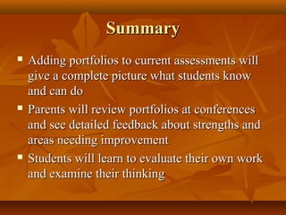 SummarySummary
 Adding portfolios to current assessments willAdding portfolios to current assessments will
give a complete picture what students knowgive a complete picture what students know
and can doand can do
 Parents will review portfolios at conferencesParents will review portfolios at conferences
and see detailed feedback about strengths andand see detailed feedback about strengths and
areas needing improvementareas needing improvement
 Students will learn to evaluate their own workStudents will learn to evaluate their own work
and examine their thinkingand examine their thinking
 