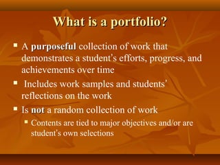 What is a portfolio?What is a portfolio?
 A purposefulpurposeful collection of work that
demonstrates a student’s efforts, progress, and
achievements over time
 Includes work samples and students’
reflections on the work
 Is notnot a random collection of work
 Contents are tied to major objectives and/or are
student’s own selections
 
