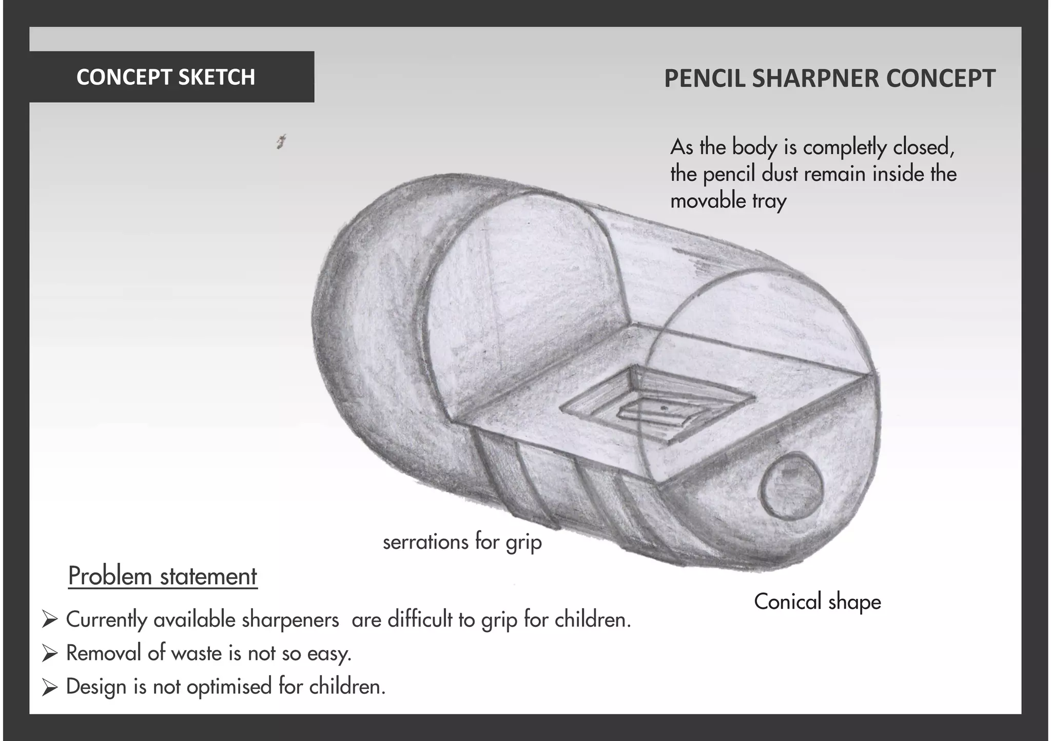 serrations for grip
As the body is completly closed,
the pencil dust remain inside the
movable tray
Conical shape
CONCEPT SKETCH PENCIL SHARPNER CONCEPT
Currently available sharpeners are difficult to grip for children.
Removal of waste is not so easy.
Design is not optimised for children.
Problem statement
Ø
Ø
Ø
 