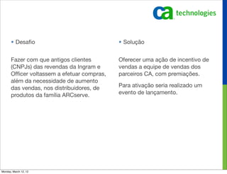 • Desaﬁo                              • Solução


       Fazer com que antigos clientes        Oferecer uma ação de incentivo de
       (CNPJs) das revendas da Ingram e      vendas a equipe de vendas dos
       Ofﬁcer voltassem a efetuar compras,   parceiros CA, com premiações.
       além da necessidade de aumento
       das vendas, nos distribuidores, de    Para ativação seria realizado um
       produtos da família ARCserve.         evento de lançamento.




Monday, March 12, 12
 