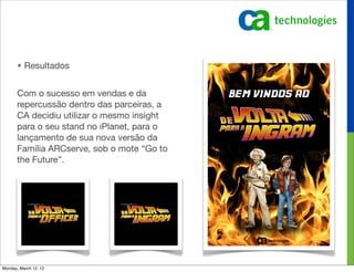 • Resultados


       Com o sucesso em vendas e da
       repercussão dentro das parceiras, a
       CA decidiu utilizar o mesmo insight
       para o seu stand no iPlanet, para o
       lançamento de sua nova versão da
       Família ARCserve, sob o mote “Go to
       the Future”.




Monday, March 12, 12
 