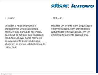 • Desaﬁo                              • Solução


       Estreitar o relacionamento e          Realizar um evento com degustação
       proporcionar uma experiência          e harmonização, com proﬁssionais
       premium aos donos de revendas,        gabaritados em suas áreas, em um
       parceiras da Ofﬁcer, que revendem     ambiente totalmente aspiracional.
       produtos Lenovo, como forma de
       agradecimento às revendas que
       atingiram as metas estabelecidas do
       Fiscal Year.




Monday, March 12, 12
 