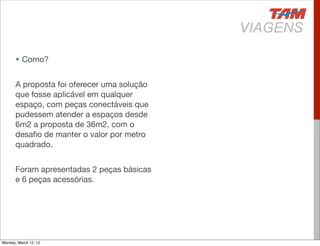 • Como?


       A proposta foi oferecer uma solução
       que fosse aplicável em qualquer
       espaço, com peças conectáveis que
       pudessem atender a espaços desde
       6m2 a proposta de 36m2, com o
       desaﬁo de manter o valor por metro
       quadrado.


       Foram apresentadas 2 peças básicas
       e 6 peças acessórias.




Monday, March 12, 12
 