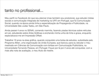 tanto no proﬁssional...
       Meu perﬁl no Facebook diz que sou planner (mas também sou produtora), que estudei mídias
       sociais e comunicação integrada de marketing na UFP, em Portugal, que ﬁz Comunicação
       Social, quando na época ainda tinha a especialização de Propaganda e Publicidade, na
       Universidade São Judas Tadeu, em São Paulo.

       Ainda passei 4 anos no SENAI, comendo marmita, fazendo piadas técnicas sobre retículas
       em pó, estudando sobre Artes Gráﬁcas e enchendo minha unha de tinta e graxa, enquanto
       especializava-me em Impressão Offset.

       Trabalhei 10 anos na área gráﬁca, quando conquistei uma bolsa de estudos, subsidiada pelo
       Programa Alßan, uma organização da União Europeia, que bancou para eu estudar o meu
       mestrado em Ciências da Comunicação com ênfase em Comunicação Publicitária, na
       Universidade Fernando Pessoa, em Portugal. Fiquei por lá por 2 anos até conquistar, com a
       mais alta nota de avaliação, o meu título de mestre.




Monday, March 12, 12
 