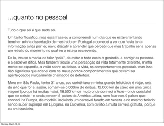 ...quanto no pessoal
       Tudo o que sei é que nada sei.

       Um tanto ﬁlosóﬁco, mas essa frase eu a compreendi num dia que eu estava tentando
       terminar minha dissertação de mestrado em Portugal e comecei a ver que havia tanta
       informação ainda por ler, ouvir, discutir e aprender que percebi que meu trabalho seria apenas
       um retrato do momento no qual eu o estava escrevendo.

       De lá, trouxe a mania de falar “pois”, de evitar a todo custo o gerúndio, a corrigir as pessoas
       e a escrever difícil. Mas também trouxe uma percepção da vida totalmente diferente, minha
       mente se expandiu, a visão sobre as coisas, a vida, os comportamentos pessoais, mas isso
       não signiﬁcou que acabei com os meus pontos comportamentais que devem ser
       aperfeiçoados (vulgarmente chamados de defeitos).

       Moro em São Paulo, tenho 31 anos, sou corinthiana e minha grande felicidade é viajar, seja
       do jeito que for e, assim, somam-se 5.000km de ônibus, 12.000 km de carro em uma única
       viagem (porque há muitas mais), 18.500 km de moto onde conheci o Acre - onde constatei
       que ele existe - e ainda percorri 5 países da América Latina, sem falar nos 9 países que
       conheci na Europa, de mochila, incluindo um carnaval furado em Veneza e no mesmo feriado
       sendo super supimpa em Ljubljana, na Eslovênia, com direito a muita cerveja gratuita, porque
       eu era brasileira.



Monday, March 12, 12
 