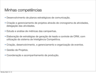 Minhas competências
       • Desenvolvimento de planos estratégicos de comunicação.

       • Criação e gerenciamento de projetos através de cronograma de atividades,
         delegação das atividades.

       • Estudo e análise de métricas das campanhas.

       • Elaboração de estratégias de geração de leads e controle de CRM, com
         utilização do sistema de Inteligência Competitiva.

       • Criação, desenvolvimento, e gerenciamento e organização de eventos.

       • Gestão de Projetos.

       • Coordenação e acompanhamento de produção.




Monday, March 12, 12
 