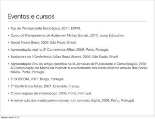 Eventos e cursos
       • Top de Planejamento Estratégico, 2011. ESPM.

       • Curso de Planejamento de Ações em Mídias Sociais, 2010. Jump Education.

       • Social Media Brasil, 2009. São Paulo, Brasil.

       • Apresentação oral na 3ª Conferência Alßan, 2009. Porto, Portugal.

       • Avaliadora na I Conferência Alßan Brasil Alumni, 2009. São Paulo, Brasil.

       • Apresentação Oral do artigo cientíﬁco na III Jornadas de Publicidade e Comunicação, 2008.
         A Comunicação da Marca na Internet: o envolvimento dos consumidores através dos Social
         Media. Porto, Portugal.

       • 5˚ SOPCOM, 2007. Braga, Portugal.

       • 2ª Conferência Alßan, 2007. Grenoble, França.

       • O novo espaço do ciberespaço, 2006. Porto, Portugal.

       • A reinvenção dos media convencionais num contexto digital, 2006. Porto, Portugal.



Monday, March 12, 12
 