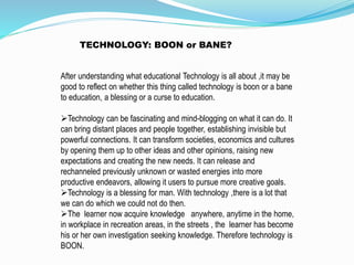 After understanding what educational Technology is all about ,it may be
good to reflect on whether this thing called technology is boon or a bane
to education, a blessing or a curse to education.
Technology can be fascinating and mind-blogging on what it can do. It
can bring distant places and people together, establishing invisible but
powerful connections. It can transform societies, economics and cultures
by opening them up to other ideas and other opinions, raising new
expectations and creating the new needs. It can release and
rechanneled previously unknown or wasted energies into more
productive endeavors, allowing it users to pursue more creative goals.
Technology is a blessing for man. With technology ,there is a lot that
we can do which we could not do then.
The learner now acquire knowledge anywhere, anytime in the home,
in workplace in recreation areas, in the streets , the learner has become
his or her own investigation seeking knowledge. Therefore technology is
BOON.
TECHNOLOGY: BOON or BANE?
 