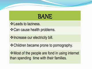 BANE
Leads to laziness.
Can cause health problems.
Increase our electricity bill.
Children became prone to pornography.
Most of the people are fond in using internet
than spending time with their families.
 