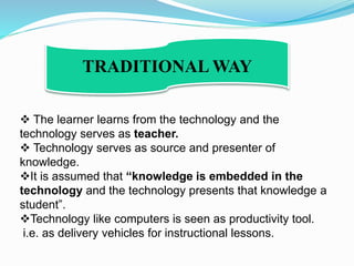  The learner learns from the technology and the
technology serves as teacher.
 Technology serves as source and presenter of
knowledge.
It is assumed that “knowledge is embedded in the
technology and the technology presents that knowledge a
student”.
Technology like computers is seen as productivity tool.
i.e. as delivery vehicles for instructional lessons.
TRADITIONAL WAY
 