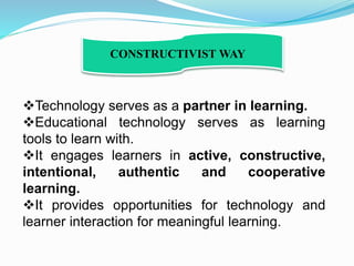 Technology serves as a partner in learning.
Educational technology serves as learning
tools to learn with.
It engages learners in active, constructive,
intentional, authentic and cooperative
learning.
It provides opportunities for technology and
learner interaction for meaningful learning.
CONSTRUCTIVIST WAY
 