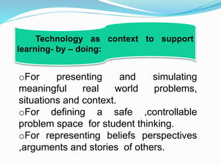 oFor presenting and simulating
meaningful real world problems,
situations and context.
oFor defining a safe ,controllable
problem space for student thinking.
oFor representing beliefs perspectives
,arguments and stories of others.
Technology as context to support
learning- by – doing:
 