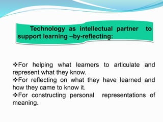 For helping what learners to articulate and
represent what they know.
For reflecting on what they have learned and
how they came to know it.
For constructing personal representations of
meaning.
Technology as intellectual partner to
support learning –by-reflecting:
 
