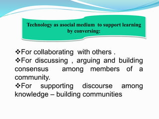 For collaborating with others .
For discussing , arguing and building
consensus among members of a
community.
For supporting discourse among
knowledge – building communities
Technology as asocial medium to support learning
by conversing:
 