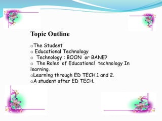 Topic Outline
oThe Student
o Educational Technology
o Technology : BOON or BANE?
o The Roles of Educational technology In
learning.
oLearning through ED TECH.1 and 2.
oA student after ED TECH.
 