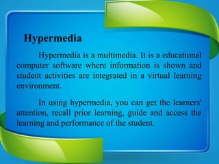 Hypermedia
Hypermedia is a multimedia. It is a educational
computer software where information is shown and
student activities are integrated in a virtual learning
environment.
In using hypermedia, you can get the learners'
attention, recall prior learning, guide and access the
learning and performance of the student.
 