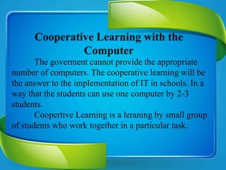 Cooperative Learning with the
Computer
The goverment cannot provide the appropriate
number of computers. The cooperative learning will be
the answer to the implementation of IT in schools. In a
way that the students can use one computer by 2-3
students.
Coopertive Learning is a leraning by small group
of students who work together in a particular task.
 