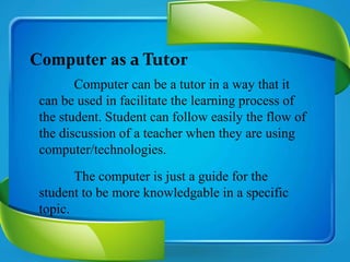 Computer as a Tutor
Computer can be a tutor in a way that it
can be used in facilitate the learning process of
the student. Student can follow easily the flow of
the discussion of a teacher when they are using
computer/technologies.
The computer is just a guide for the
student to be more knowledgable in a specific
topic.
 