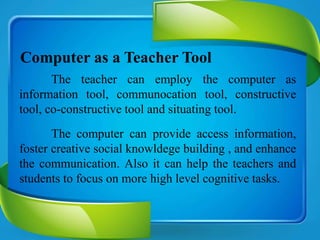 Computer as a Teacher Tool
The teacher can employ the computer as
information tool, communocation tool, constructive
tool, co-constructive tool and situating tool.
The computer can provide access information,
foster creative social knowldege building , and enhance
the communication. Also it can help the teachers and
students to focus on more high level cognitive tasks.
 