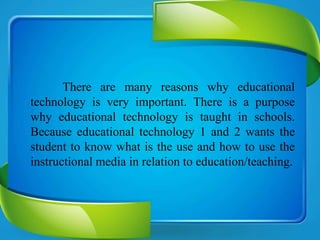 There are many reasons why educational
technology is very important. There is a purpose
why educational technology is taught in schools.
Because educational technology 1 and 2 wants the
student to know what is the use and how to use the
instructional media in relation to education/teaching.
 