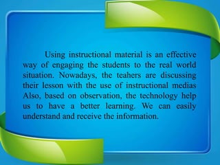 Using instructional material is an effective
way of engaging the students to the real world
situation. Nowadays, the teahers are discussing
their lesson with the use of instructional medias
Also, based on observation, the technology help
us to have a better learning. We can easily
understand and receive the information.
 
