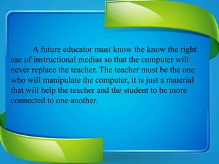 A future educator must know the know the right
use of instructional medias so that the computer will
never replace the teacher. The teacher must be the one
who will manipulate the computer, it is just a material
that will help the teacher and the student to be more
connected to one another.
 