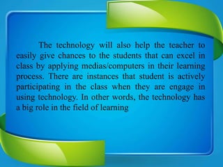 The technology will also help the teacher to
easily give chances to the students that can excel in
class by applying medias/computers in their learning
process. There are instances that student is actively
participating in the class when they are engage in
using technology. In other words, the technology has
a big role in the field of learning
 
