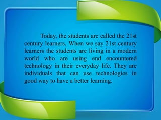 Today, the students are called the 21st
century learners. When we say 21st century
learners the students are living in a modern
world who are using end encountered
technology in their everyday life. They are
individuals that can use technologies in
good way to have a better learning.
 