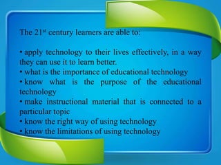 The 21st century learners are able to:
• apply technology to their lives effectively, in a way
they can use it to learn better.
• what is the importance of educational technology
• know what is the purpose of the educational
technology
• make instructional material that is connected to a
particular topic
• know the right way of using technology
• know the limitations of using technology
 