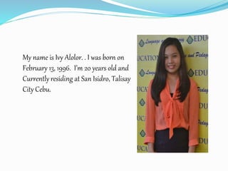 My name is Ivy Alolor. . I was born on
February 13, 1996. I’m 20 years old and
Currently residing at San Isidro, Talisay
City Cebu.
 
