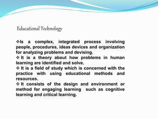 Educational Technology
Is a complex, integrated process involving
people, procedures, ideas devices and organization
for analyzing problems and devising.
 It is a theory about how problems in human
learning are identified and solve.
 It is a field of study which is concerned with the
practice with using educational methods and
resources.
 It consists of the design and environment or
method for engaging learning such as cognitive
learning and critical learning.
 