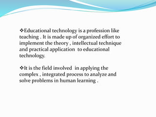 Educational technology is a profession like
teaching . It is made up of organized effort to
implement the theory , intellectual technique
and practical application to educational
technology.
It is the field involved in applying the
complex , integrated process to analyze and
solve problems in human learning .
 
