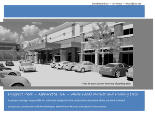 David Hachikian – Architect – dhach@att.net




                                                                   Front of store as seen from top of parking deck



Prospect Park – Alpharetta, GA – Whole Foods Market and Parking Deck
As project manager responsible for schematic design thru the construction document phase, my work included

contact and coordination with the developer, Whole Foods Market, and a team of consultants.
 
