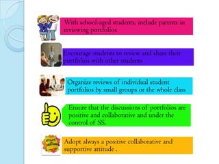 With school-aged students, include parents in
reviewing portfolios
Encourage students to review and share their
portfolios with other students
Organize reviews of individual student
portfolios by small groups or the whole class
Ensure that the discussions of portfolios are
positive and collaborative and under the
control of SS.
Adopt always a positive collaborative and
supportive attitude .

 