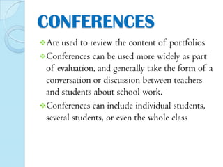 CONFERENCES
Are

used to review the content of portfolios
Conferences can be used more widely as part
of evaluation, and generally take the form of a
conversation or discussion between teachers
and students about school work.
Conferences can include individual students,
several students, or even the whole class

 