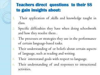 Teachers direct questions to their SS
to gain insights about:
1.
2.
3.
4.
5.

6.

Their application of skills and knowledge taught in
class.
Specific difficulties they have when doing schoolwork
and how they resolve them .
The processes or strategies they use in the performance
of certain language-based tasks.
Their understanding of or beliefs about certain aspects
of language, such as reading and writing.
Their interestand goals with respect to language.
Their understanding of and responses to intructional
activities.

 