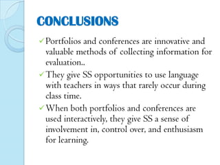 CONCLUSIONS
 Portfolios

and conferences are innovative and
valuable methods of collecting information for
evaluation..
 They give SS opportunities to use language
with teachers in ways that rarely occur during
class time.
 When both portfolios and conferences are
used interactively, they give SS a sense of
involvement in, control over, and enthusiasm
for learning.

 
