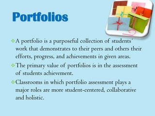 Portfolios
A

portfolio is a purposeful collection of students´
work that demonstrates to their peers and others their
efforts, progress, and achievements in given areas.
 The primary value of portfolios is in the assessment
of students achievement.
 Classrooms in which portfolio assessment plays a
major roles are more student-centered, collaborative
and holistic.

 