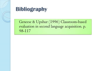 Bibliography
Geneese & Upshur (1996) Classroom-based
evaluation in second language acquisition. p.
98-117

 
