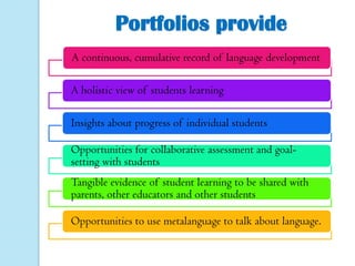 Portfolios provide
A continuous, cumulative record of language development
A holistic view of students learning
Insights about progress of individual students
Opportunities for collaborative assessment and goalsetting with students

Tangible evidence of student learning to be shared with
parents, other educators and other students
Opportunities to use metalanguage to talk about language.

 