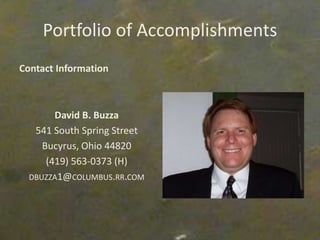 Portfolio of Accomplishments
Contact Information
David B. Buzza
541 South Spring Street
Bucyrus, Ohio 44820
(419) 563-0373 (H)
DBUZZA1@COLUMBUS.RR.COM
 